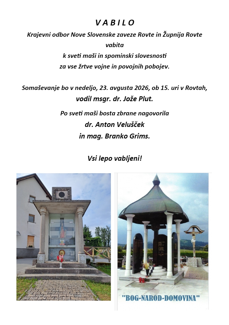 V A B I L O Krajevni odbor Nove Slovenske zaveze Rovte in Župnija Rovte vabita k sveti maši in spominski slovesnosti za vse žrtve vojne in povojnih pobojev. Somaševanje bo v nedeljo, 23. avgusta 2026, ob 15. uri v Rovtah, vodil msgr. dr. Jože Plut. Po sveti maši bosta zbrane nagovorila dr. Anton Velušček in mag. Branko Grims. Vsi lepo vabljeni!