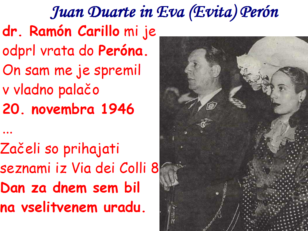 Juan Duarte in Eva (Evita) Perón, dr. Ramón Carillo  je Janezu Hladnik odprl vrata do Peróna. On sam me je spremil  v vladno palačo  20. novembra 1946 ... Začeli so prihajati seznami iz Via dei Colli 8 Dan za dnem sem bil na vselitvenem uradu. 